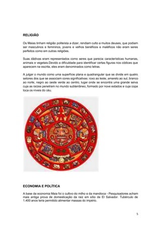 RELIGIÃO

Os Maias tinham religião politeísta a dizer, rendiam culto a muitos deuses, que podiam
ser masculinos e femininos, jovens e velhos benéficos e maléficos não eram seres
perfeitos como em outras religiões.

Suas dádivas eram representados como seres que parecia características humanas,
animais e vegetais.Devido a dificuldade para identificar certas figuras nos códices que
aparecem na escrita, eles eram denominados como letras.

A julgar o mundo como uma superfície plana e quadrangular que se divide em quatro
setores dos que se associam cores significativas: roxo ao leste, amarelo ao sul, branco
ao norte, negro ao oeste verde ao centro, lugar onde se encontra uma grande seiva
cuja as raízes penetram no mundo subterrâneo, formado por nove estados e cuja copa
toca os níveis do céu.




ECONOMIA E POLÍTICA

A base da economia Maia foi o cultivo do milho e da mandioca - Pesquisadores acham
mais antiga prova de domesticação da raiz em sítio de El Salvador. Tubérculo de
1.400 anos teria permitido alimentar massas do império.



                                                                                     5
 