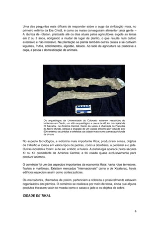 Uma das perguntas mais difíceis de responder sobre o auge da civilização maia, no
primeiro milênio da Era Cristã, é como os maias conseguiram alimentar tanta gente –
A técnica de rotation, praticada até os dias atuais pelos agricultores esgota as terras
em 2 ou 3 anos, obrigando a mudar de lugar de plantio, o que resulta num cultivo
extensivo e não intensivo. Na plantação se planta também outras coisas e se cultivam
legumes, frutos, condimentos, algodão, tabaco. Ao lado da agricultura se praticava a
caça, a pesca e domesticação de animais.




                Os arqueólogos da Universidade do Colorado acharam resquícios do
                tubérculo em Cerén, um sítio arqueológico a cerca de 40 km da capital de
                El Salvador, na América Central. Cerén às vezes é chamada de Pompéia
                do Novo Mundo, porque a erupção de um vulcão próximo por volta do ano
                600 enterrou os prédios e artefatos da cidade maia numa camada profunda
                de cinzas

No aspecto tecnológico, a indústria mais importante lítica; produziram armas, objetos
de trabalho e tornos em vários tipos de pedras, como a obsidiana, o pedernal e o jade.
Outras indústrias foram: a de sal, a têxtil, a hulera. A metalurgia aparece pelos séculos
XI ou XII procedente da América Central, e foi visada quase exclusivamente para
produzir adornos.

O comércio foi um dos aspectos importantes da economia Maia: havia rotas terrestres,
fluviais e marítimas. Existiam mercados "internacionais" como o de Xicalanço, havia
edifícios especiais assim como cortes judicias.

Os mercadores, chamados de polom, pertenciam a nobreza e possivelmente estavam
organizados em grêmios. O comércio se realizava por meio de troca, ainda que alguns
produtos tivessem valor de moeda como o cacao o jade e os objetos de cobre.

CIDADE DE TIKAL



                                                                                           6
 