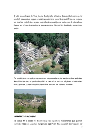 O sítio arqueológico de Tikal fica na Guatemala, a história dessa cidade começa no
século I, essa cidade possui o mais impressionante conjunto arquitetônico, na verdade
um local de cerimônias, no seu centro havia uma pirâmide maior, que é o templo do
Jaguar um primor de arquitetura, que certamente foi o centro da cidade, a maior dos
Maias.




Os vestígios arqueológicos demonstram que naquela região existiam vilas agrícolas.
As evidências são de que havia palácios, mercados, templos religiosos e habitações
muito grandes, porque haviam conjuntos de edifícios em torno da pirâmide .




HISTÓRICO DA CIDADE

No século 17 a cidade foi descoberta pelos espanhóis, missionários que queriam
converter tribos que viviam às margens do lago Petén-Itzá, passaram aterrorizados por
                                                                                    7
 