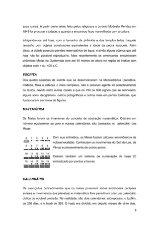 suas ruínas. A partir deste relato feito pelos religiosos o coronel Modesto Mendez em
1848 foi procurar a cidade, e quando a encontrou ficou maravilhado com a cultura.

Intrigando-nos até hoje, com o tamanho da pirâmide e dos templos feitos daquele
tamanho com objetos construtores equivalentes a idade da pedra europeia. Além
disso, a cidade possuía grandes reservatórios de água, e ainda alguns objetos que até
hoje não foi possível reproduzi-lo. Mais recentemente os americanos encontraram
pirâmides Maias na Guatemala com até 45 metros de altura na região de Nakbe com
objetos com + ou- 400 a.C.


ESCRITA
Dos quatro sistemas de escrita que se desenvolveram na Mezoamérica (zapotéca,
mixteca, Maia e asteca), o mais complexo, não é possível agente ler completamente
os textos, devido entre outras coisas a que os 750 ou 800 signos que se conhecem,
alguns sons ideográficos, outros pictográficos e outros mais em partes fonéticas, que
funcionaram em forma de figuras.


MATEMÁTICA

Os Maias foram os inventores do conceito de abstração matemática. Criaram um
número equivalente ao zero e nossos calendários são baseados no calendário dos
Maias.

                       Com sua aritmética, os Maias faziam cálculos astronômicos de
                       notável exatidão. Conheciam os movimentos do Sol, da Lua, de
                       Vênus e provavelmente de outros astros.


                       Criaram também um sistema de numeração de base 20
                       simbolizado por pontos e barras.




CALENDÁRIO

Os avançados conhecimentos que os maias possuíam sobre astronomia (eclipses
solares e movimentos dos planetas) e matemática lhes permitiram criar um calendário
cíclico de notável precisão. Na realidade, são dois calendários sobrepostos: o tzolkin,
de 260 dias, e o haab de 365. O haab era dividido em dezoito meses de vinte dias,

                                                                                     8
 