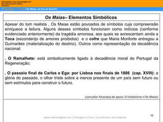 Dina Baptista | www.sebentadigital.com
EB 2,3/S de Vale de Cambra
2011/2012

| Português – 11º ano | Os Maias, de Eça de Queirós



                                          Os Maias– Elementos Simbólicos
    Apesar do tom realista , Os Maias estão povoados de símbolos cuja compreensão
    enriquece a leitura. Alguns desses símbolos funcionam como indícios (conforme
    evidenciado anteriormente) da tragédia amorosa, aos quais se acrescentam ainda a
    Toca (esconderijo de amores proibidos) e o cofre que Maria Monforte entregou a
    Guimarães (materialização do destino). Outros como representação da decadência
    nacional:

    . O Ramalhete: está simbolicamente ligado à decadência moral do Portugal da
    Regeneração;

    . O passeio final de Carlos e Ega: por Lisboa nos finais de 1886 (cap. XVIII): a
    glória do passado, o olhar triste sobre a inercia presente de um país sem futuro ou
    sem estímulos para construir o futuro.


                                                                            (consultar fotocópia de apoio: O Simbolismo n’Os Maias)




                                                                                                                            10
                                         www.sebentadigital.com | Português 11ºano | A professora: Dina Baptista
 