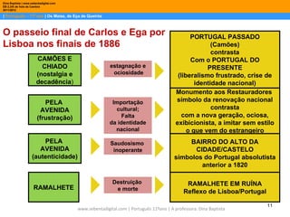 Dina Baptista | www.sebentadigital.com
EB 2,3/S de Vale de Cambra
2011/2012

| Português – 11º ano | Os Maias, de Eça de Queirós



O passeio final de Carlos e Ega por                                                           PORTUGAL PASSADO
Lisboa nos finais de 1886                                                                             (Camões)
                                                                                                      contrasta
                        CAMÕES E                                                              Com o PORTUGAL DO
                          CHIADO                        estagnação e                                PRESENTE
                        (nostalgia e                     ociosidade
                                                                                         (liberalismo frustrado, crise de
                        decadência)                                                             identidade nacional)
                                                                                        Monumento aos Restauradores
                           PELA                          Importação                     símbolo da renovação nacional
                          AVENIDA                         cultural;                                   contrasta
                        (frustração)                         Falta                         com a nova geração, ociosa,
                                                        da identidade                   exibicionista, a imitar sem estilo
                                                          nacional                           o que vem do estrangeiro
                         PELA                           Saudosismo                          BAIRRO DO ALTO DA
                        AVENIDA                          inoperante                          CIDADE/CASTELO
                     (autenticidade)                                                   símbolos do Portugal absolutista
                                                                                               anterior a 1820

                                                         Destruição                          RAMALHETE EM RUÍNA
                      RAMALHETE                           e morte
                                                                                            Reflexo de Lisboa/Portugal

                                                                                                                         11
                                         www.sebentadigital.com | Português 11ºano | A professora: Dina Baptista
 