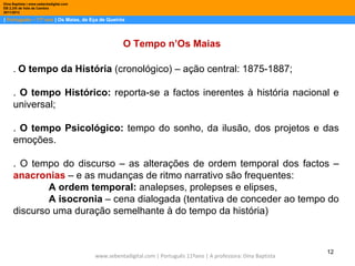 Dina Baptista | www.sebentadigital.com
EB 2,3/S de Vale de Cambra
2011/2012

| Português – 11º ano | Os Maias, de Eça de Queirós




                                                    O Tempo n’Os Maias

     . O tempo da História (cronológico) – ação central: 1875-1887;

     . O tempo Histórico: reporta-se a factos inerentes à história nacional e
     universal;

     . O tempo Psicológico: tempo do sonho, da ilusão, dos projetos e das
     emoções.

     . O tempo do discurso – as alterações de ordem temporal dos factos –
     anacronias – e as mudanças de ritmo narrativo são frequentes:
             A ordem temporal: analepses, prolepses e elipses,
             A isocronia – cena dialogada (tentativa de conceder ao tempo do
     discurso uma duração semelhante à do tempo da história)



                                                                                                                   12
                                         www.sebentadigital.com | Português 11ºano | A professora: Dina Baptista
 