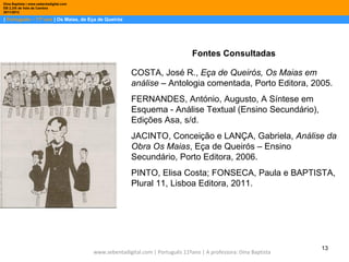 Dina Baptista | www.sebentadigital.com
EB 2,3/S de Vale de Cambra
2011/2012

| Português – 11º ano | Os Maias, de Eça de Queirós




                                                                                Fontes Consultadas

                                                        COSTA, José R., Eça de Queirós, Os Maias em
                                                        análise – Antologia comentada, Porto Editora, 2005.
                                                        FERNANDES, António, Augusto, A Síntese em
                                                        Esquema - Análise Textual (Ensino Secundário),
                                                        Edições Asa, s/d.
                                                        JACINTO, Conceição e LANÇA, Gabriela, Análise da
                                                        Obra Os Maias, Eça de Queirós – Ensino
                                                        Secundário, Porto Editora, 2006.
                                                        PINTO, Elisa Costa; FONSECA, Paula e BAPTISTA,
                                                        Plural 11, Lisboa Editora, 2011.




                                                                                                                   13
                                         www.sebentadigital.com | Português 11ºano | A professora: Dina Baptista
 