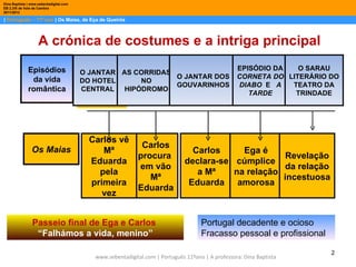Dina Baptista | www.sebentadigital.com
EB 2,3/S de Vale de Cambra
2011/2012

| Português – 11º ano | Os Maias, de Eça de Queirós



                    A crónica de costumes e a intriga principal
              Episódios                                                                            EPISÓDIO DA   O SARAU
                                         O JANTAR AS CORRIDAS
               da vida                                        O JANTAR DOS                         CORNETA DO LITERÁRIO DO
                                         DO HOTEL     NO
                                                              GOUVARINHOS                          DIABO E A   TEATRO DA
              romântica                  CENTRAL HIPÓDROMO
                                                                                                      TARDE     TRINDADE




                                           Carlos vê
                                                             Carlos
                Os Maias                      Mª                                 Carlos     Ega é
                                                            procura                                   Revelação
                                           Eduarda                             declara-se cúmplice
                                                            em vão                                   da relação
                                             pela                                 a Mª    na relação
                                                               Mª                                    incestuosa
                                           primeira                             Eduarda amorosa
                                                            Eduarda
                                              vez


                Passeio final de Ega e Carlos                                        Portugal decadente e ocioso
                 “Falhámos a vida, menino”                                           Fracasso pessoal e profissional

                                                                                                                        2
                                            www.sebentadigital.com | Português 11ºano | A professora: Dina Baptista
 
