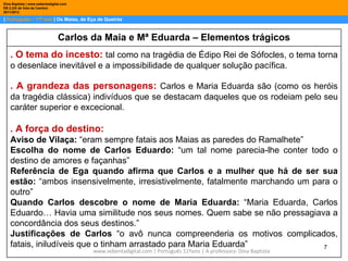 Dina Baptista | www.sebentadigital.com
EB 2,3/S de Vale de Cambra
2011/2012

| Português – 11º ano | Os Maias, de Eça de Queirós



                                Carlos da Maia e Mª Eduarda – Elementos trágicos
    . O tema do incesto: tal como na tragédia de Édipo Rei de Sófocles, o tema torna
    o desenlace inevitável e a impossibilidade de qualquer solução pacífica.

    . A grandeza das personagens: Carlos e Maria Eduarda são (como os heróis
    da tragédia clássica) indivíduos que se destacam daqueles que os rodeiam pelo seu
    caráter superior e excecional.

    . A força do destino:
    Aviso de Vilaça: “eram sempre fatais aos Maias as paredes do Ramalhete”
    Escolha do nome de Carlos Eduardo: “um tal nome parecia-lhe conter todo o
    destino de amores e façanhas”
    Referência de Ega quando afirma que Carlos e a mulher que há de ser sua
    estão: “ambos insensivelmente, irresistivelmente, fatalmente marchando um para o
    outro”
    Quando Carlos descobre o nome de Maria Eduarda: “Maria Eduarda, Carlos
    Eduardo… Havia uma similitude nos seus nomes. Quem sabe se não pressagiava a
    concordância dos seus destinos.”
    Justificações de Carlos “o avô nunca compreenderia os motivos complicados,
    fatais, iniludíveis que o tinham arrastado para Maria Eduarda”               7
                                         www.sebentadigital.com | Português 11ºano | A professora: Dina Baptista
 