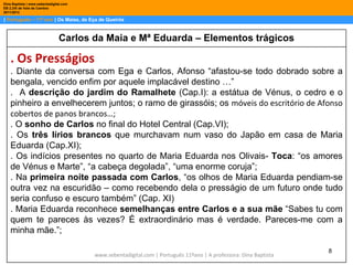 Dina Baptista | www.sebentadigital.com
EB 2,3/S de Vale de Cambra
2011/2012

| Português – 11º ano | Os Maias, de Eça de Queirós



                                Carlos da Maia e Mª Eduarda – Elementos trágicos

    . Os Presságios
    . Diante da conversa com Ega e Carlos, Afonso “afastou-se todo dobrado sobre a
    bengala, vencido enfim por aquele implacável destino …”
    . A descrição do jardim do Ramalhete (Cap.I): a estátua de Vénus, o cedro e o
    pinheiro a envelhecerem juntos; o ramo de girassóis; os móveis do escritório de Afonso
    cobertos de panos brancos…;
    . O sonho de Carlos no final do Hotel Central (Cap.VI);
    . Os três lírios brancos que murchavam num vaso do Japão em casa de Maria
    Eduarda (Cap.XI);
    . Os indícios presentes no quarto de Maria Eduarda nos Olivais- Toca: “os amores
    de Vénus e Marte”, “a cabeça degolada”, “uma enorme coruja”;
    . Na primeira noite passada com Carlos, “os olhos de Maria Eduarda pendiam-se
    outra vez na escuridão – como recebendo dela o presságio de um futuro onde tudo
    seria confuso e escuro também” (Cap. XI)
    . Maria Eduarda reconhece semelhanças entre Carlos e a sua mãe “Sabes tu com
    quem te pareces às vezes? É extraordinário mas é verdade. Pareces-me com a
    minha mãe.”;

                                                                                                                   8
                                         www.sebentadigital.com | Português 11ºano | A professora: Dina Baptista
 