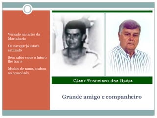Grande amigo e companheiroVersado nas artes da MarinhariaDe navegar já estava  saturadoSem saber o que o futuro lhe trariaMudou de rumo, acabou ao nosso lado