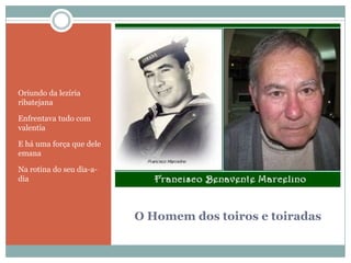 O Homem dos toiros e toiradasOriundo da lezíria ribatejanaEnfrentava tudo com valentiaE há uma força que dele emanaNa rotina do seu dia-a-dia