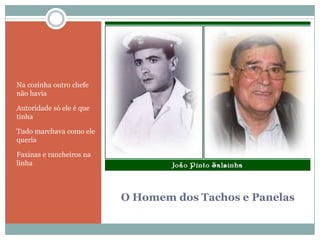 O Homem dos Tachos e PanelasNa cozinha outro chefe não haviaAutoridade só ele é que tinhaTudo marchava como ele queriaFaxinas e rancheiros na linha