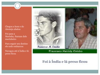 Foi à Índia e lá preso ficouChegou a hora e do Alentejo abalouFoi para a Marinha, fizeram dele marinheiroPara seguir seu destino  ele cedo embarcouNavegou até à Índia e lá preso ficou
