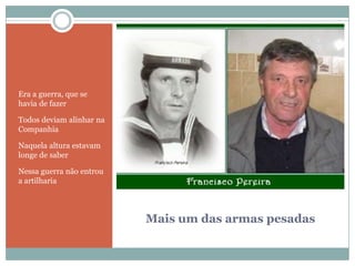 Mais um das armas pesadasEra a guerra, que se havia de fazerTodos deviam alinhar na CompanhiaNaquela altura estavam longe de saberNessa guerra não entrou a artilharia