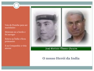 O nosso Herói da IndiaVeio de Peniche para ser marinheiroMeteram-no a bordo e foi navegarEstava na Índia e ficou prisioneiroE na Companhia 2 viria aterrar