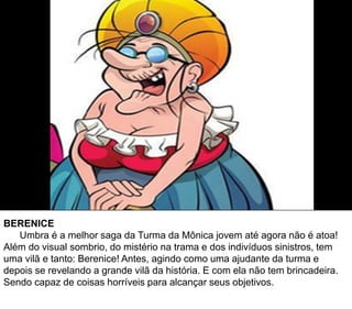 BERENICE
Umbra é a melhor saga da Turma da Mônica jovem até agora não é atoa!
Além do visual sombrio, do mistério na trama e dos indivíduos sinistros, tem
uma vilã e tanto: Berenice! Antes, agindo como uma ajudante da turma e
depois se revelando a grande vilã da história. E com ela não tem brincadeira.
Sendo capaz de coisas horríveis para alcançar seus objetivos.
 