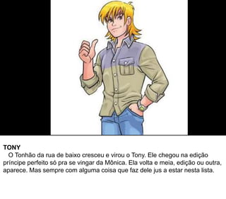 TONY
O Tonhão da rua de baixo cresceu e virou o Tony. Ele chegou na edição
príncipe perfeito só pra se vingar da Mônica. Ela volta e meia, edição ou outra,
aparece. Mas sempre com alguma coisa que faz dele jus a estar nesta lista.
 