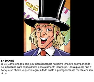 Sr. DANTE
O Sr. Dante chegou com seu circo itinerante no bairro limoeiro acompanhado
de indivíduos com capacidades absolutamente incomuns. Claro que ele não é
flor que se cheire, e quer integrar a todo custo a protagonista da revista em seu
circo.
 