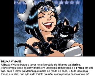 BRUXA VIVIANE
A Bruxa Viviane botou o terror no aniversário de 15 anos da Marina.
Transformou todos os convidados em utensílios domésticos e o Franja em um
cão, para o terror da Marina que morre de medo de cães. E tudo isso para
tornar sua filha, que não é da índole da mãe, numa pessoa descolada e má.
 