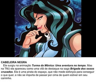 CABELEIRA NEGRA
Ela surgiu na animação Turma da Mônica: Uma aventura no tempo. Mas
na TMJ ela apareceu como uma vilã de destaque na saga Brigada dos ossos
cruzados. Ela é uma pirata do espaço, que não mede esforços para conseguir
o que quer, e não se importa de passar por cima de quem estiver em seu
caminho.
 