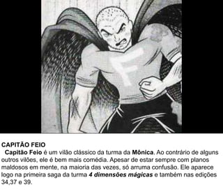 CAPITÃO FEIO
Capitão Feio é um vilão clássico da turma da Mônica. Ao contrário de alguns
outros vilões, ele é bem mais comédia. Apesar de estar sempre com planos
maldosos em mente, na maioria das vezes, só arruma confusão. Ele aparece
logo na primeira saga da turma 4 dimensões mágicas e também nas edições
34,37 e 39.
 