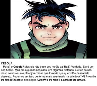 CEBOLA
Peraí, o Cebola? Mas ele não é um dos heróis da TMJ? Verdade. Ele é um
dos heróis. Mas em algumas ocasiões, em algumas histórias, ele fez coisas,
disse coisas ou até planejou coisas que tornaria qualquer vilão dessa lista
obsoleto. Podemos ver isso de forma mais acentuada na edição N° 48 Invasão
do robôs-zumbis, nas sagas Caderno do riso e Sombras do futuro.
 