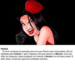 PENHA
É só ler sombras do passado para crer que Penha não é brincadeira. Ela foi
rejeitada pelo Cebola e quer vingança. Ela quer destruir a Mônica. Com seu
olhar do desprezo, deixa qualquer um (menos a Denise) no mó baixo astral. E
além disso, ainda tem apoio de entidades sinistras.
 