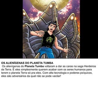 OS ALIENÍGENAS DO PLANETA TUMBA
Os alienígenas do Planeta Tumba voltaram a dar as caras na saga Herdeiros
da Terra. E eles simplesmente querem acabar com os seres humanos para
terem o planeta Terra só pra eles. Com alta tecnologia e poderes psíquicos,
eles são adversários da qual não se pode vacilar!
 