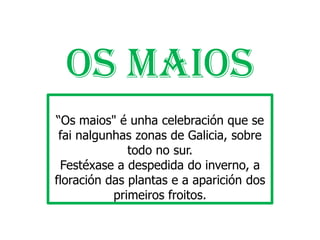 OS MAIOS
“Os maios" é unha celebración que se fai nalgunhas
        zonas de Galicia, sobre todo no sur.
 Festéxase a despedida do inverno, a floración das
    plantas e a aparición dos primeiros froitos.
 