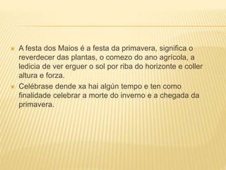  A festa dos Maios é a festa da primavera, significa o 
reverdecer das plantas, o comezo do ano agrícola, a 
ledicia de ver erguer o sol por riba do horizonte e coller 
altura e forza. 
 Celébrase dende xa hai algún tempo e ten como 
finalidade celebrar a morte do inverno e a chegada da 
primavera. 
 