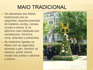MAIO TRADICIONAL 
 Os elementos dos Maios 
tradicionais son os 
seguintes: soporte piramidal 
de madeira, andas, coroas, 
cruces e ramos. E os 
adornos mais habituais son: 
carrabouxos, fiúnchos, 
ovos, laranxas e pampullos. 
 As tradicións ligadas os 
Maios son as seguintes: 
alumear o pan, bendicir os 
campos, poñer ramos, 
xestas nas portas e adornar 
a árbore. 
 
