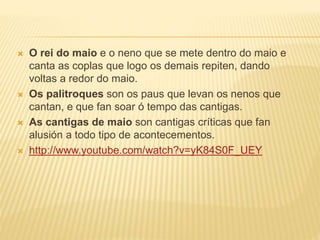  O rei do maio e o neno que se mete dentro do maio e 
canta as coplas que logo os demais repiten, dando 
voltas a redor do maio. 
 Os palitroques son os paus que levan os nenos que 
cantan, e que fan soar ó tempo das cantigas. 
 As cantigas de maio son cantigas críticas que fan 
alusión a todo tipo de acontecementos. 
 http://www.youtube.com/watch?v=yK84S0F_UEY 
