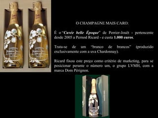 O CHAMPAGNE MAIS CARO:

É o “Cuvée belle Époque” de Perrier-Jouët - pertencente
desde 2005 a Pernod Ricard - e custa 1.000 euros.
                                           euros

Trata-se de um “branco de brancos”              (produzido
exclusivamente com a uva Chardonnay).

Ricard fixou este preço como critério de marketing, para se
posicionar perante o número um, o grupo LVMH, com a
marca Dom Pérignon.
 