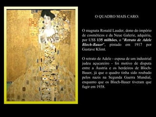 O QUADRO MAIS CARO:


O magnata Ronald Lauder, dono do império
de cosméticos e da Neue Galerie, adquiriu,
por US$ 135 milhões, o "Retrato de Adele
             milhões
Bloch-Bauer", pintado em 1917 por
Gustave Klimt.

O retrato de Adele - esposa de um industrial
judeu açucareiro - foi motivo de disputa
entre a Áustria e os herdeiros de Bloch-
Bauer, já que o quadro tinha sido roubado
pelos nazis na Segunda Guerra Mundial,
enquanto que os Bloch-Bauer tiveram que
fugir em 1938.
 