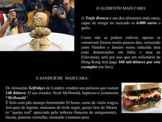 O ALIMENTO MAIS CARO:

                                            A Trufa Branca é um dos alimentos mais raros,
                                            capaz de atingir no mercado os 6.000 euros o
                                            quilo.

                                            Como não se podem cultivar, apenas se
                                            conservam frescas muito poucos días, crescendo
                                            entre Outubro e Janeiro numa reduzida área
                                            (sete demarcações em Itália e uma na
                                            Eslovénia); será por isso que um milionário de
                                            Hong-Kong terá pago 160 mil dólares por este
                                            exemplar (na foto).

                 A SANDUÍCHE MAIS CARA:

Os Armazéns Selfridges de Londres vendem uns petiscos que custam
148 dólares. O seu creador, Scott McDonald, baptizou-o justamente
     dólares
“McDonald”.
É feito com pão amargo fermentado 24 horas, carne de vitela wagyu,
foie-gras de lagosta, maionese de trufa negra, queijo brie de Meaux
(o “queijo real” apreciado pela nobreza francesa de antigamente),
rúcula, pimenta vermelha, mostarda e tomates-pera.
 