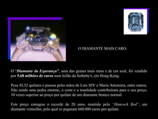 O DIAMANTE MAIS CARO:




O “Diamante da Esperança”, uma das gemas mais raras e de cor azul, foi vendido
por 5,68 milhões de euros num leilão da Sotheby's, em Hong-Kong.

Pesa 45,52 quilates e passou pelas mãos de Luís XIV e Maria Antonieta, entre outros.
Não sendo uma pedra enorme, o corte e a tonalidade contribuíram para o seu preço,
10 vezes superior ao preço por quilate de um diamante branco normal.

Este preço esmagou o recorde de 20 anos, mantido pelo “Hancock Red”, um
diamante vermelho, pelo qual se pagaram 660.000 euros por quilate.
 