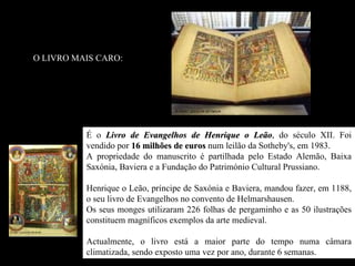 O LIVRO MAIS CARO:




          É o Livro de Evangelhos de Henrique o Leão, do século XII. Foi
                                                      Leão
          vendido por 16 milhões de euros num leilão da Sotheby's, em 1983.
          A propriedade do manuscrito é partilhada pelo Estado Alemão, Baixa
          Saxónia, Baviera e a Fundação do Património Cultural Prussiano.

          Henrique o Leão, príncipe de Saxónia e Baviera, mandou fazer, em 1188,
          o seu livro de Evangelhos no convento de Helmarshausen.
          Os seus monges utilizaram 226 folhas de pergaminho e as 50 ilustrações
          constituem magníficos exemplos da arte medieval.

          Actualmente, o livro está a maior parte do tempo numa câmara
          climatizada, sendo exposto uma vez por ano, durante 6 semanas.
 