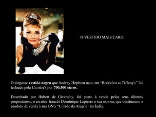 O VESTIDO MAIS CARO:




O elegante vestido negro que Audrey Hepburn usou em “Breakfast at Tiffany's” foi
leiloado pela Christie's por 700.500 euros.
                                     euros

Desenhado por Hubert de Givenchy, foi posto à venda pelos seus últimos
proprietários, o escritor francês Dominique Lapierre e sua esposa, que destinaram o
produto da venda à sua ONG “Cidade da Alegria” na Índia.
 