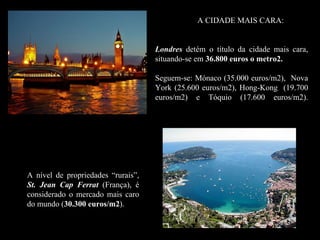 A CIDADE MAIS CARA:


                                    Londres detém o título da cidade mais cara,
                                    situando-se em 36.800 euros o metro2.

                                    Seguem-se: Mónaco (35.000 euros/m2), Nova
                                    York (25.600 euros/m2), Hong-Kong (19.700
                                    euros/m2) e Tóquio (17.600 euros/m2).




A nível de propriedades “rurais”,
St. Jean Cap Ferrat (França), é
considerado o mercado mais caro
do mundo (30.300 euros/m2).
                  euros/m2
 