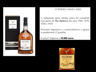 O WHISKY MAIS CARO:


A elaboração deste whisky único foi concebida
com partes de The Dalmore dos anos 1868, 1878,
1926 e 1939.

Freixenet importou-o e comercializou-o e apenas
se produziram 12 garrafas.

O preço? Superior a 39.000 euros.
                           euros
 