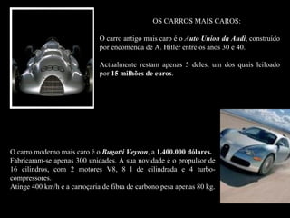 OS CARROS MAIS CAROS:

                              O carro antigo mais caro é o Auto Union da Audi, construído
                              por encomenda de A. Hitler entre os anos 30 e 40.

                              Actualmente restam apenas 5 deles, um dos quais leiloado
                              por 15 milhões de euros.
                                                euros




O carro moderno mais caro é o Bugatti Veyron, a 1.400.000 dólares.
Fabricaram-se apenas 300 unidades. A sua novidade é o propulsor de
16 cilindros, com 2 motores V8, 8 l de cilindrada e 4 turbo-
compressores.
Atinge 400 km/h e a carroçaria de fibra de carbono pesa apenas 80 kg.
 