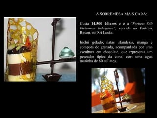 A SOBREMESA MAIS CARA:

Custa 14.500 dólares e é a “Fortress Stilt
Fisherman Indulgence”, servida no Fortress
Resort, no Sri Lanka.

Inclui gelado, natas irlandesas, manga e
compota de granada, acompanhada por uma
escultura em chocolate, que representa um
pescador típico da zona, com uma água
marinha de 80 quilates.
 