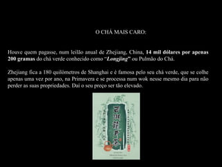 Un hombre chino paga 14,000 dólares por simplemente 200 gramos de té verde.

Dragon Systems EL                                                             O CHÁ MAIS CARO:


Houve quem pagasse, num leilão anual de Zhejiang, China, 14 mil dólares por apenas
200 gramas do chá verde conhecido como “Longjing” ou Pulmão do Chá.

Zhejiang fica a 180 quilómetros de Shanghai e é famosa pelo seu chá verde, que se colhe
apenas uma vez por ano, na Primavera e se processa num wok nesse mesmo dia para não
perder as suas propriedades. Daí o seu preço ser tão elevado.
 