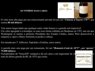 OS VINHOS MAIS CAROS:



O valor mais alto pago por um coleccionador privado foi por um “Chateau d’Yquem 1787”, que
custou 80 mil dólares.
              dólares

Tem maior longevidade que qualquer outro vinho branco e a garrafa está impecável.
Um valor agregado é a nostalgia: as suas uvas foram colhidas em Bordeaux en 1787, ano em que
Washington se tornou o primeiro Presidente dos Estados Unidos, James Watt desenvolvia a
máquina a vapor e Maria Antonieta ia perder a cabeça.

Era tomado por T. Jefferson, Napoleão e Estaline, entre outros.

A garrafa mais cara paga por um restaurante, foi um “Romanée-Conti de 1875” , por ‘apenas’
75.000 dólares.
        dólares
O proprietário do "Graycliff“ comprou-a há seis anos a um negociante de vinhos e opina que se
trata da última garrafa de RC de 1875 que existe.
 