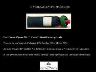 O VINHO ARGENTINO MAIS CARO:




É o “Catena Zapata 2001”. Custo? 1.000 dólares a garrafa.
                                                 garrafa

Trata-se de um Varietal, Cabernet 40%, Malbec 30%, Merlot 30%.

As uvas provêm de vinhedos “La Pirámide”, Luján de Cuyo y “Domingo” en Tupungato.

A sua apresentação inclui uma “manta térmica” para o proteger das variações climatéricas.
 