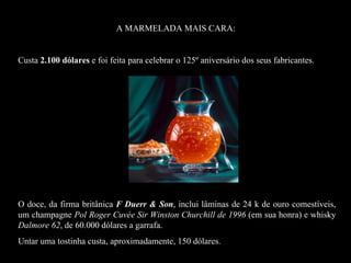 A MARMELADA MAIS CARA:


    Custa 2.100 dólares e foi feita para celebrar o 125º aniversário dos seus fabricantes.




La mermelada más cara del mundo: 2.100 dólares hecha para celebrar el 125º aniversario de sus fabricantes.
            El dulce, de la firma británica F Duerr & Son, lleva láminas de 24
            quilates de oro comestibles, un champagne Pol Roger Cuvée
            Sir Winston Churchill de 1996, en honor a él y whisky Dalmore 62, de la casa Whyte & Mackay de 60.000
dólares la botella.
Untar una tostada cuesta, aproximadamente, 150 dólares




    O doce, da firma britânica F Duerr & Son, inclui lâminas de 24 k de ouro comestíveis,
    um champagne Pol Roger Cuvée Sir Winston Churchill de 1996 (em sua honra) e whisky
    Dalmore 62, de 60.000 dólares a garrafa.
    Untar uma tostinha custa, aproximadamente, 150 dólares.
 