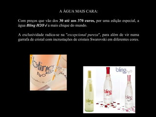 A ÁGUA MAIS CARA:

Com preços que vão dos 30 até aos 370 euros, por uma edição especial, a
água Bling H2O é a mais chique do mundo.

A exclusividade radica-se na "excepcional pureza", para além de vir numa
garrafa de cristal com incrustações de cristais Swarovski em diferentes cores.
 
