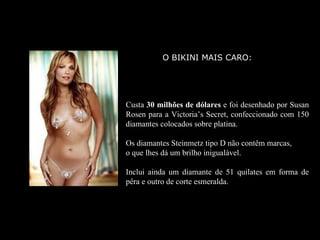 O BIKINI MAIS CARO:




Custa 30 milhões de dólares e foi desenhado por Susan
Rosen para a Victoria’s Secret, confeccionado com 150
diamantes colocados sobre platina.

Os diamantes Steinmetz tipo D não contêm marcas,
o que lhes dá um brilho inigualável.

Inclui ainda um diamante de 51 quilates em forma de
pêra e outro de corte esmeralda.
 