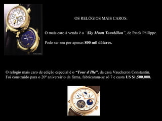 OS RELÓGIOS MAIS CAROS:


                       O mais caro à venda é o “Sky Moon Tourbillon”, de Patek Philippe.

                       Pode ser seu por apenas 800 mil dólares.




O relógio mais caro de edição especial é o “Tour d´Ille”, da casa Vaucheron Constantin.
Foi construído para o 20º aniversário da firma, fabricaram-se só 7 e custa US $1.500.000.
 
