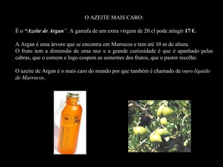 O AZEITE MAIS CARO:

É o “Azeite de Argan”. A garrafa de um extra virgem de 20 cl pode atingir 17 €.
    “Az

A Argan é uma árvore que se encontra em Marrocos e tem até 10 m de altura.
O fruto tem a dimensão de uma noz e a grande curiosidade é que é apanhado pelas
cabras, que o comem e logo cospem as sementes dos frutos, que o pastor recolhe.

O azeite de Argan é o mais caro do mundo por que também é chamado de ouro líquido
de Marrocos.
 