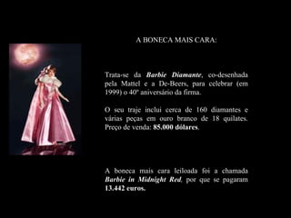 A BONECA MAIS CARA:



Trata-se da Barbie Diamante, co-desenhada
pela Mattel e a De-Beers, para celebrar (em
1999) o 40º aniversário da firma.

O seu traje inclui cerca de 160 diamantes e
várias peças em ouro branco de 18 quilates.
Preço de venda: 85.000 dólares.




A boneca mais cara leiloada foi a chamada
Barbie in Midnight Red, por que se pagaram
13.442 euros.
 
