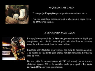 O QUEIJO MAIS CARO:

     É um queijo Roquefort que se produz numa quinta sueca.

     Por esta variedade escandinava já se chegaram a pagar cerca
     de 500 euros o quilo.



                 A ESPECIARIA MAIS CARA:

É o açafrão espanhol de La Mancha, por ter um cultivo frágil, por
desaparecer, de colheita manual para não danificar os estames
vermelhos de uma variedade de rosa violácea.

É colhido entre Outubro e Novembro, por 3 até 10 pessoas, desde as
7 da manhã às 4 da tarde, com grande rapidez para que a flor não se
abra de todo.

De um quilo de estames (cerca de 240 mil rosas) que se torram,
obtêm-se apenas 200 g de açafrão, razão pela qual o kg custa
aprox. 2.000 dólares ao distribuidor.
 